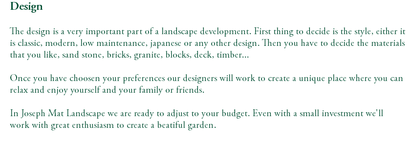 Design The design is a very important part of a landscape development. First thing to decide is the style, either it is classic, modern, low maintenance, japanese or any other design. Then you have to decide the materials that you like, sand stone, bricks, granite, blocks, deck, timber... Once you have choosen your preferences our designers will work to create a unique place where you can relax and enjoy yourself and your family or friends. In Joseph Mat Landscape we are ready to adjust to your budget. Even with a small investment we'll work with great enthusiasm to create a beatiful garden. 