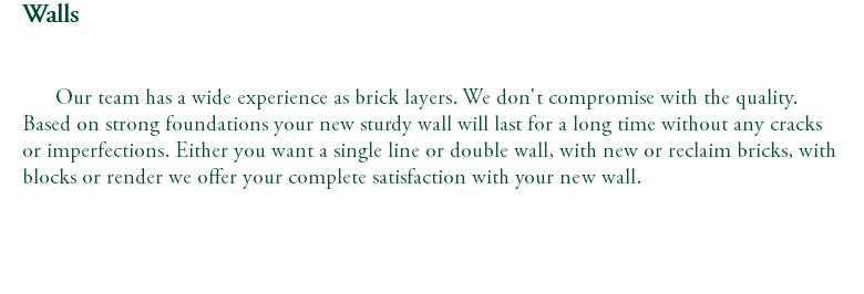Walls Our team has a wide experience as brick layers. We don't compromise with the quality. Based on strong foundations your new sturdy wall will last for a long time without any cracks or imperfections. Either you want a single line or double wall, with new or reclaim bricks, with blocks or render we offer your complete satisfaction with your new wall. 