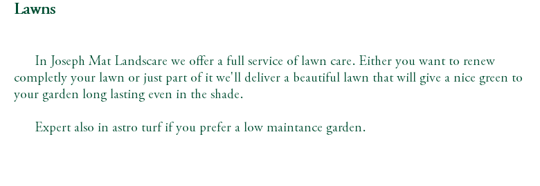 Lawns In Joseph Mat Landscare we offer a full service of lawn care. Either you want to renew completly your lawn or just part of it we'll deliver a beautiful lawn that will give a nice green to your garden long lasting even in the shade. Expert also in astro turf if you prefer a low maintance garden. 